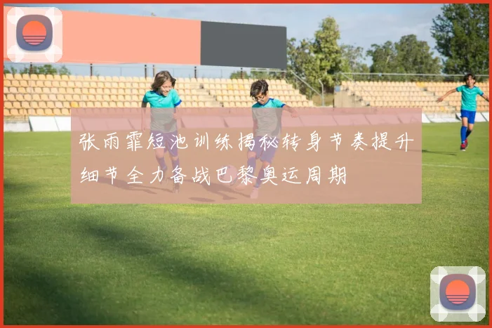 张雨霏短池训练揭秘转身节奏提升细节全力备战巴黎奥运周期