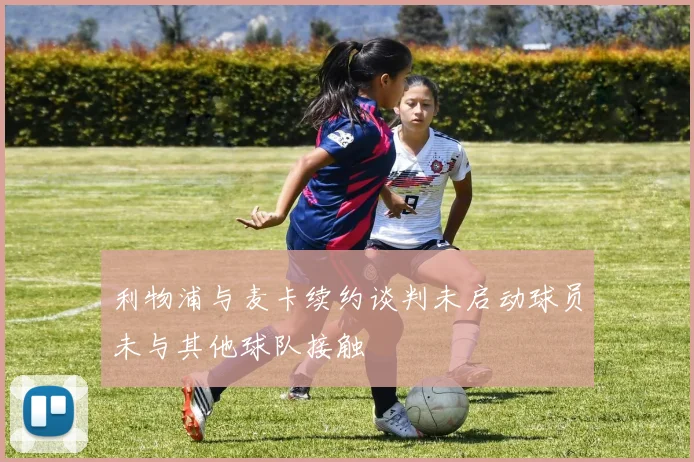 利物浦与麦卡续约谈判未启动球员未与其他球队接触