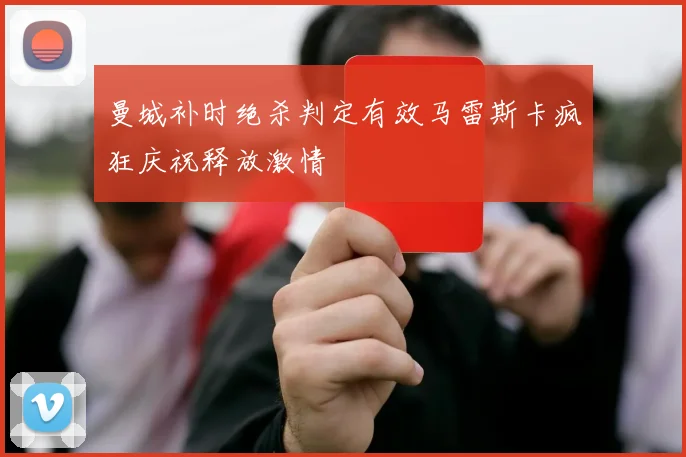 曼城补时绝杀判定有效马雷斯卡疯狂庆祝释放激情