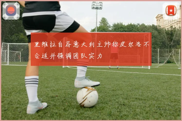 里维拉自荐意大利主帅称皮尔洛不合适并强调团队实力