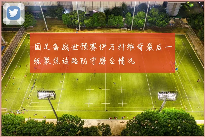 国足备战世预赛伊万科维奇最后一练聚焦边路防守磨合情况
