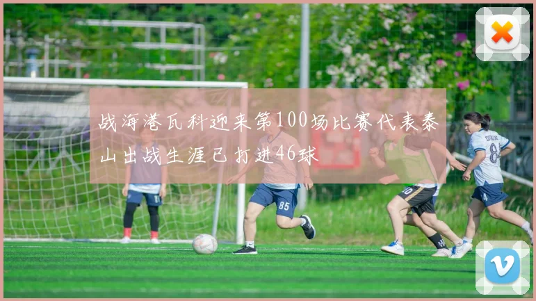 战海港瓦科迎来第100场比赛代表泰山出战生涯已打进46球